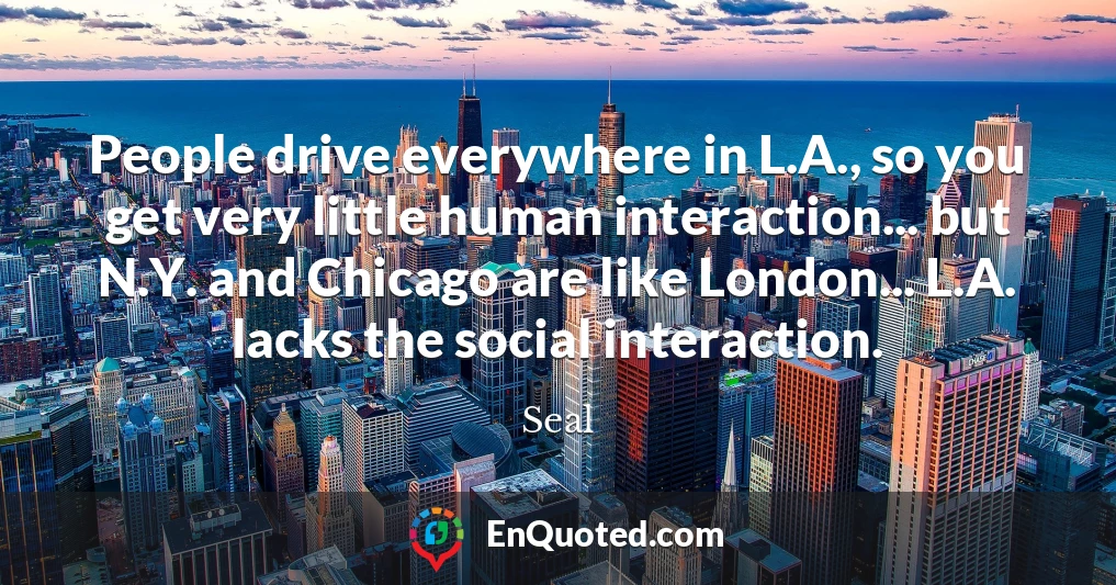 People drive everywhere in L.A., so you get very little human interaction... but N.Y. and Chicago are like London... L.A. lacks the social interaction.