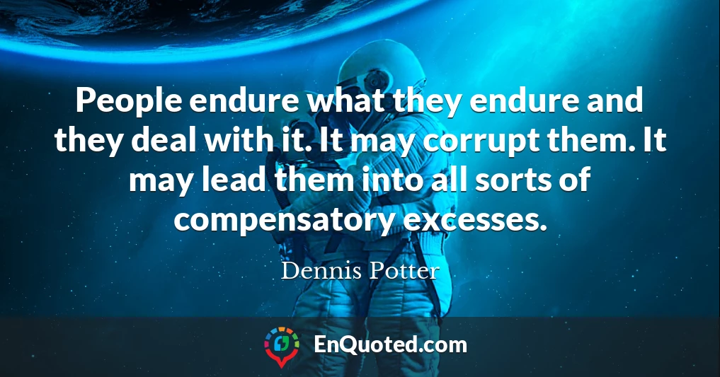 People endure what they endure and they deal with it. It may corrupt them. It may lead them into all sorts of compensatory excesses.