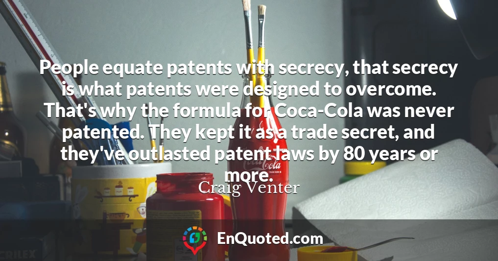 People equate patents with secrecy, that secrecy is what patents were designed to overcome. That's why the formula for Coca-Cola was never patented. They kept it as a trade secret, and they've outlasted patent laws by 80 years or more.