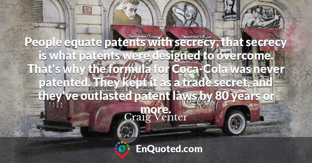 People equate patents with secrecy, that secrecy is what patents were designed to overcome. That's why the formula for Coca-Cola was never patented. They kept it as a trade secret, and they've outlasted patent laws by 80 years or more.