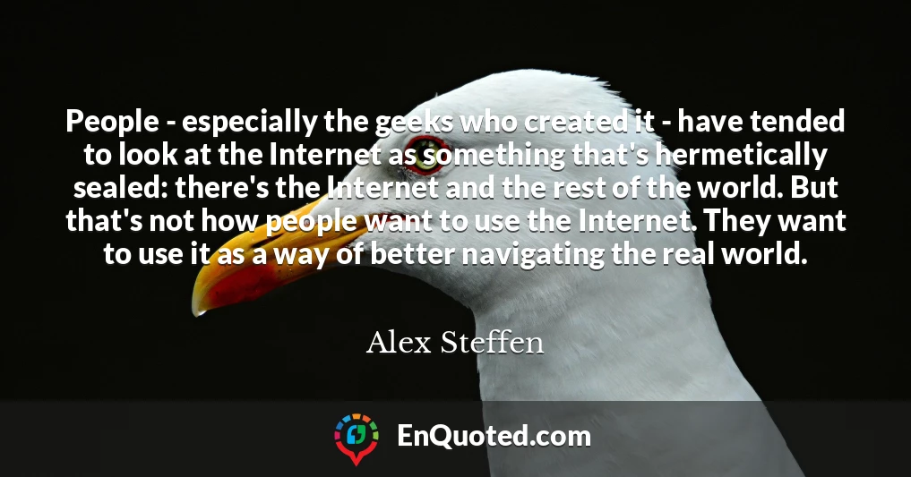 People - especially the geeks who created it - have tended to look at the Internet as something that's hermetically sealed: there's the Internet and the rest of the world. But that's not how people want to use the Internet. They want to use it as a way of better navigating the real world.