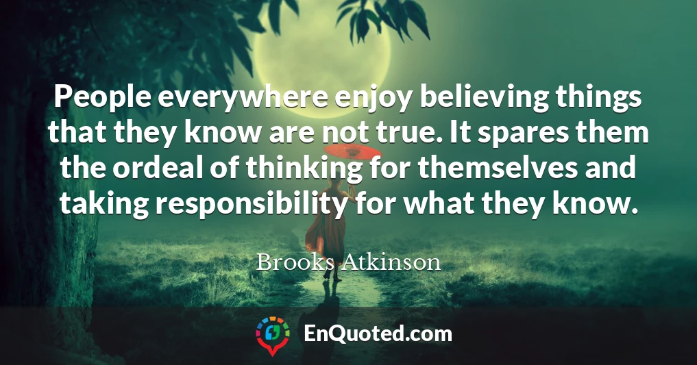 People everywhere enjoy believing things that they know are not true. It spares them the ordeal of thinking for themselves and taking responsibility for what they know.