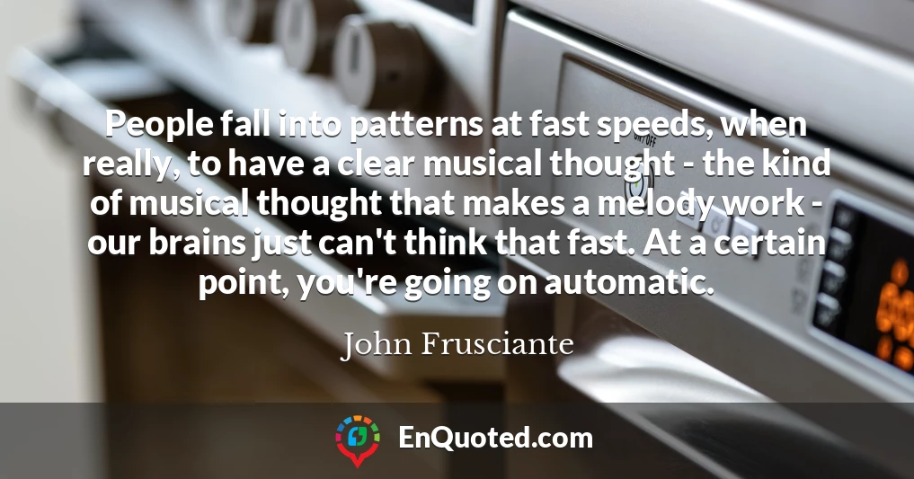 People fall into patterns at fast speeds, when really, to have a clear musical thought - the kind of musical thought that makes a melody work - our brains just can't think that fast. At a certain point, you're going on automatic.