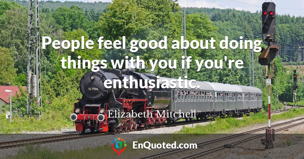 People feel good about doing things with you if you're enthusiastic.