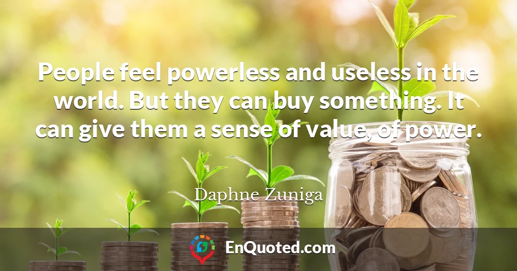 People feel powerless and useless in the world. But they can buy something. It can give them a sense of value, of power.