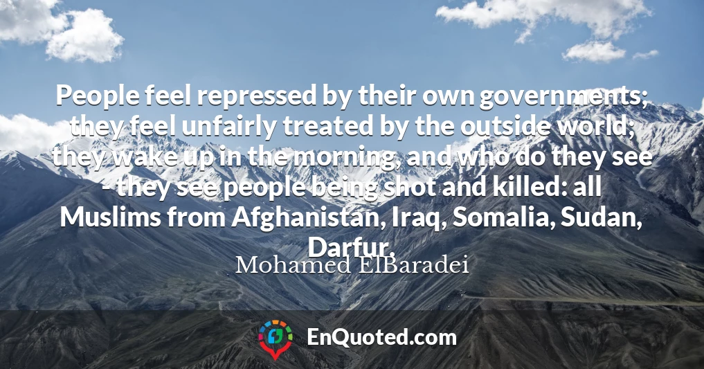 People feel repressed by their own governments; they feel unfairly treated by the outside world; they wake up in the morning, and who do they see - they see people being shot and killed: all Muslims from Afghanistan, Iraq, Somalia, Sudan, Darfur.