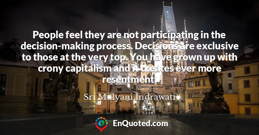 People feel they are not participating in the decision-making process. Decisions are exclusive to those at the very top. You have grown up with crony capitalism and it creates ever more resentment.