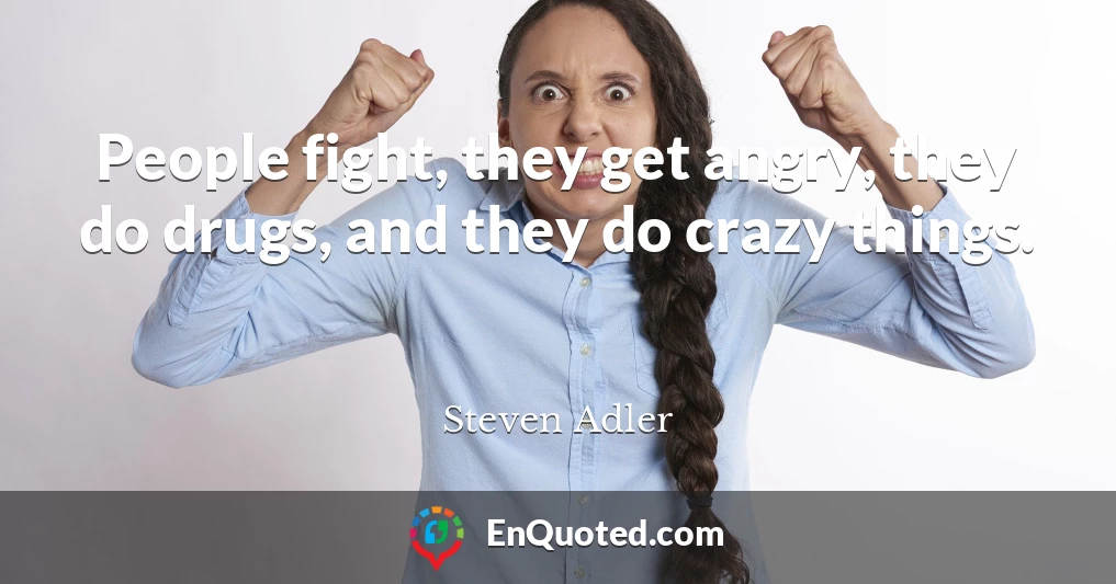 People fight, they get angry, they do drugs, and they do crazy things.