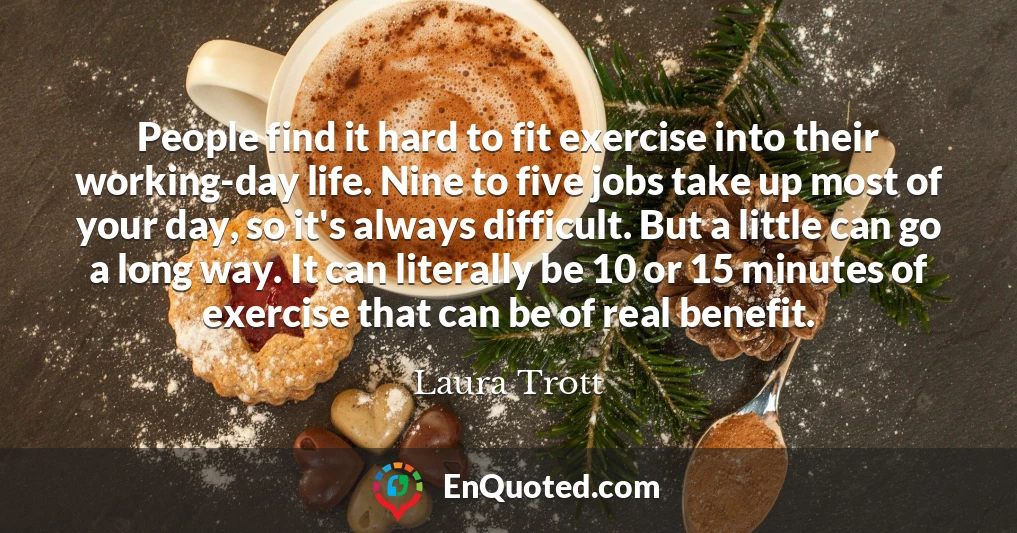 People find it hard to fit exercise into their working-day life. Nine to five jobs take up most of your day, so it's always difficult. But a little can go a long way. It can literally be 10 or 15 minutes of exercise that can be of real benefit.