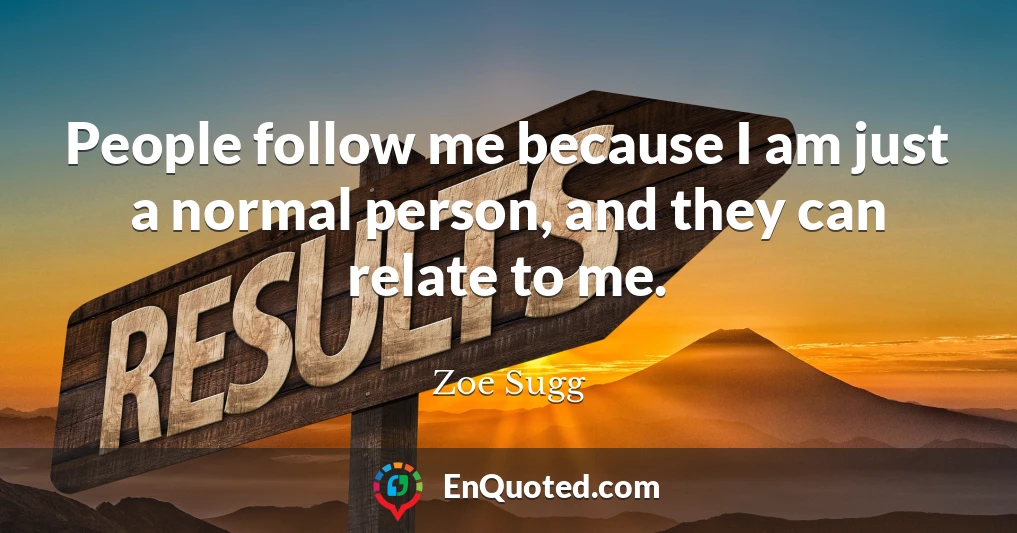 People follow me because I am just a normal person, and they can relate to me.