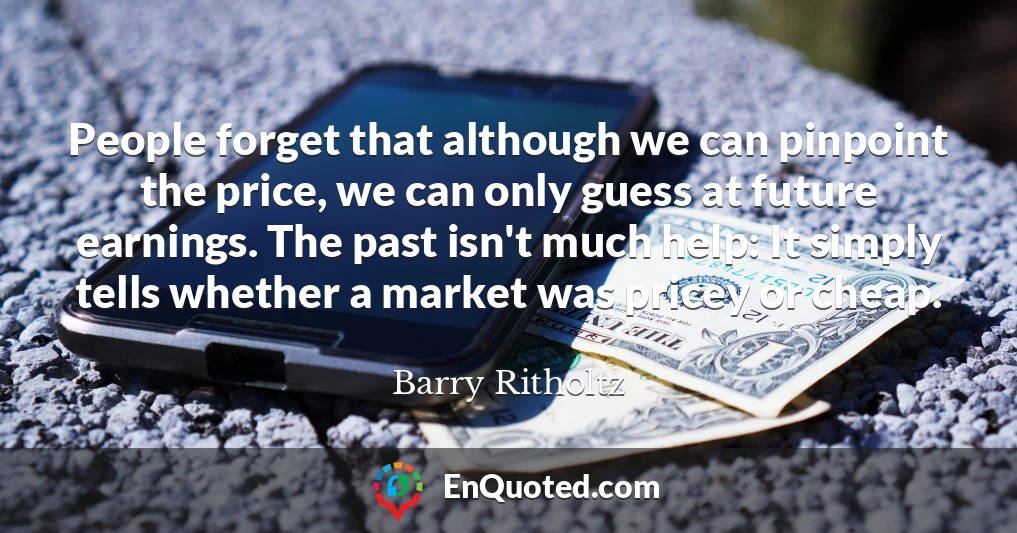 People forget that although we can pinpoint the price, we can only guess at future earnings. The past isn't much help: It simply tells whether a market was pricey or cheap.