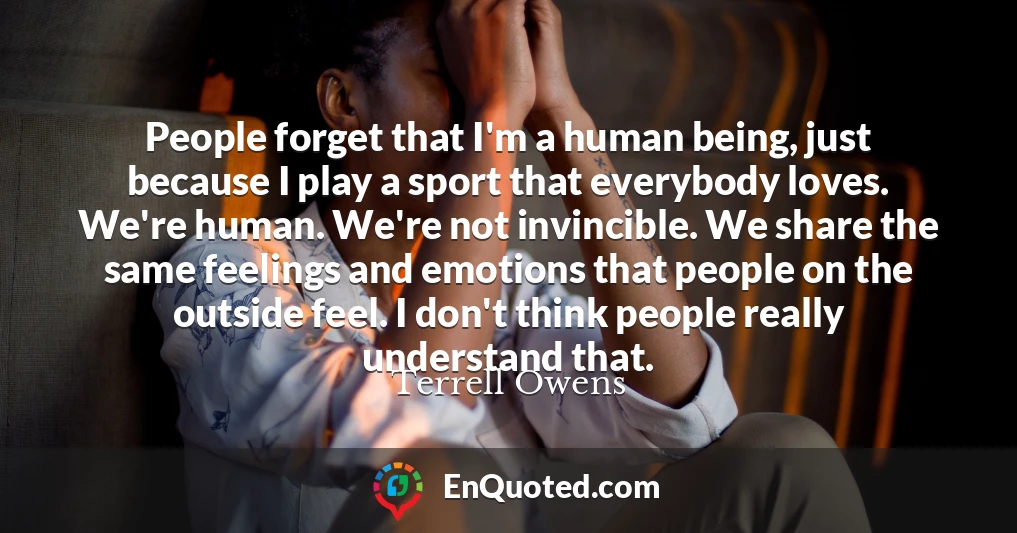 People forget that I'm a human being, just because I play a sport that everybody loves. We're human. We're not invincible. We share the same feelings and emotions that people on the outside feel. I don't think people really understand that.