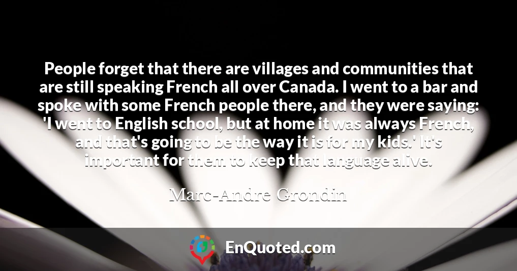 People forget that there are villages and communities that are still speaking French all over Canada. I went to a bar and spoke with some French people there, and they were saying: 'I went to English school, but at home it was always French, and that's going to be the way it is for my kids.' It's important for them to keep that language alive.