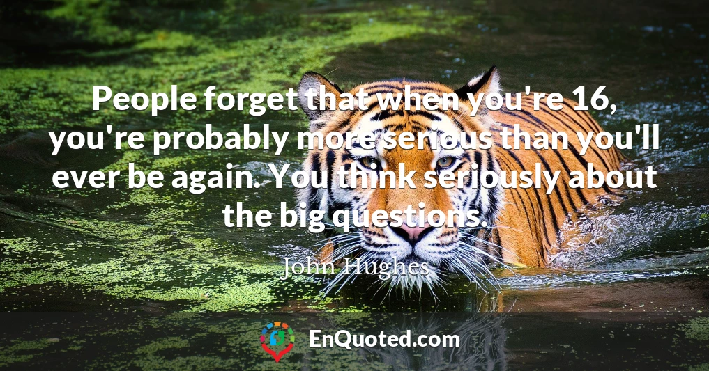 People forget that when you're 16, you're probably more serious than you'll ever be again. You think seriously about the big questions.