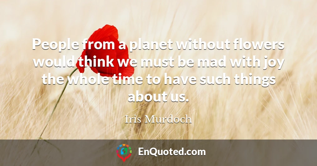 People from a planet without flowers would think we must be mad with joy the whole time to have such things about us.