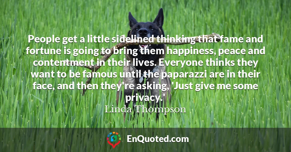 People get a little sidelined thinking that fame and fortune is going to bring them happiness, peace and contentment in their lives. Everyone thinks they want to be famous until the paparazzi are in their face, and then they're asking, 'Just give me some privacy.'