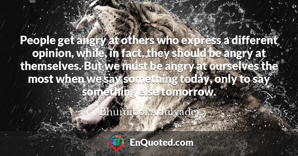 People get angry at others who express a different opinion, while, in fact, they should be angry at themselves. But we must be angry at ourselves the most when we say something today, only to say something else tomorrow.