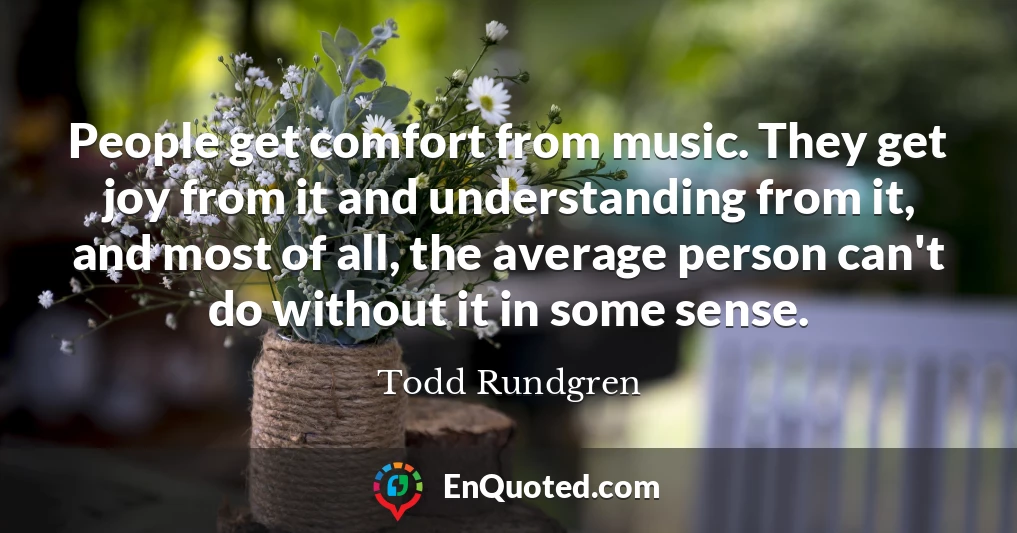People get comfort from music. They get joy from it and understanding from it, and most of all, the average person can't do without it in some sense.