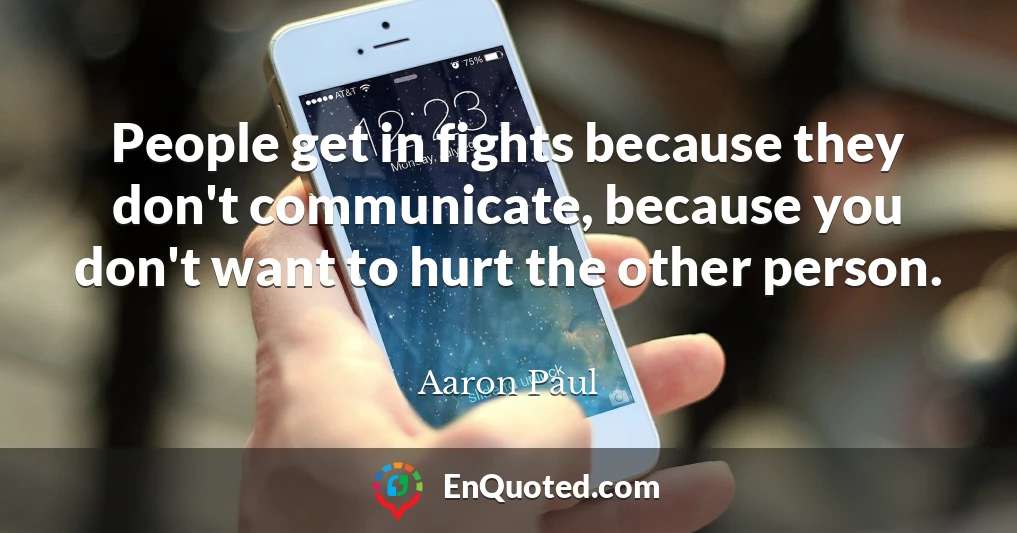 People get in fights because they don't communicate, because you don't want to hurt the other person.