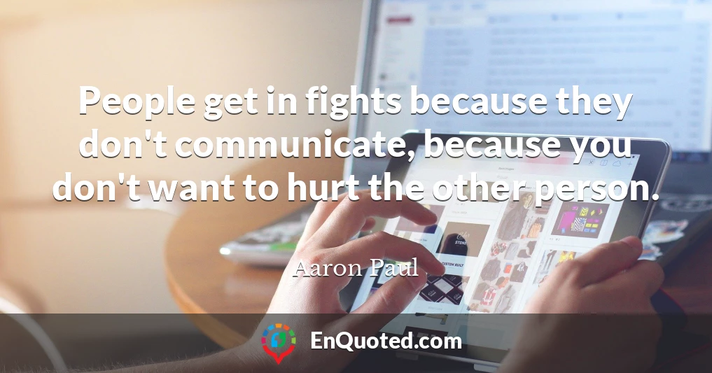 People get in fights because they don't communicate, because you don't want to hurt the other person.