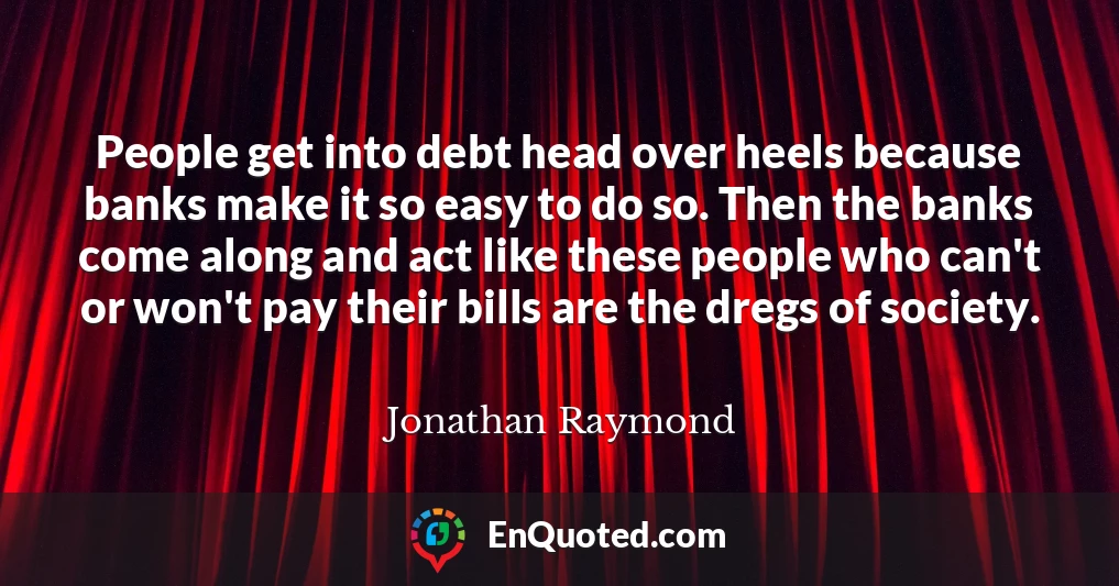 People get into debt head over heels because banks make it so easy to do so. Then the banks come along and act like these people who can't or won't pay their bills are the dregs of society.