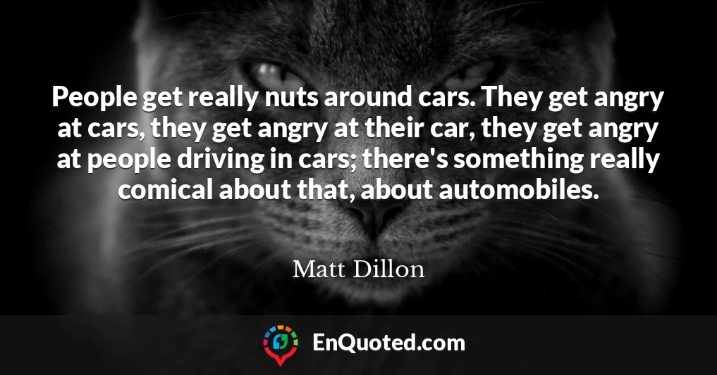 People get really nuts around cars. They get angry at cars, they get angry at their car, they get angry at people driving in cars; there's something really comical about that, about automobiles.