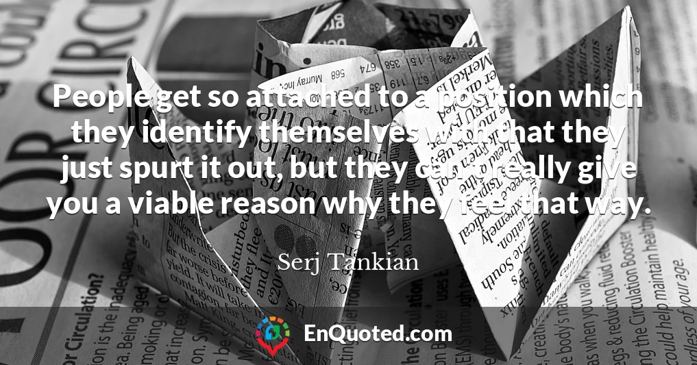 People get so attached to a position which they identify themselves with that they just spurt it out, but they can't really give you a viable reason why they feel that way.