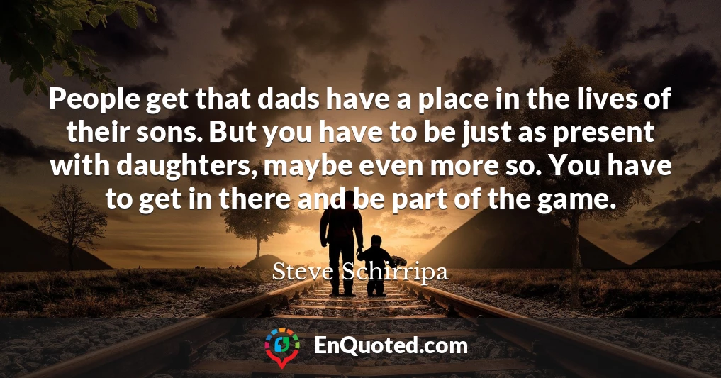 People get that dads have a place in the lives of their sons. But you have to be just as present with daughters, maybe even more so. You have to get in there and be part of the game.