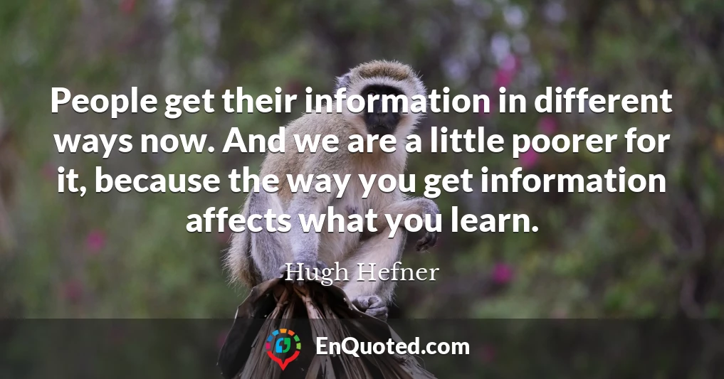 People get their information in different ways now. And we are a little poorer for it, because the way you get information affects what you learn.