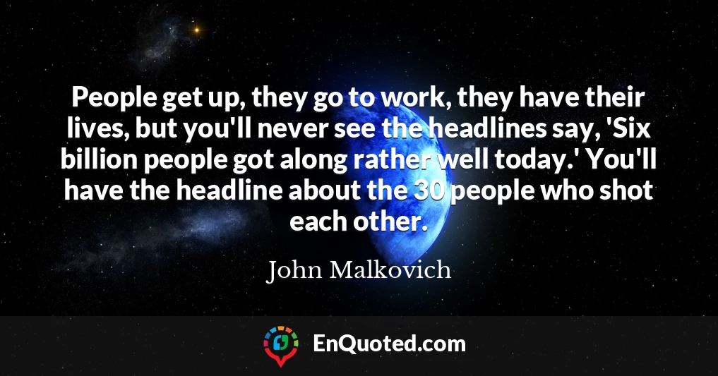 People get up, they go to work, they have their lives, but you'll never see the headlines say, 'Six billion people got along rather well today.' You'll have the headline about the 30 people who shot each other.