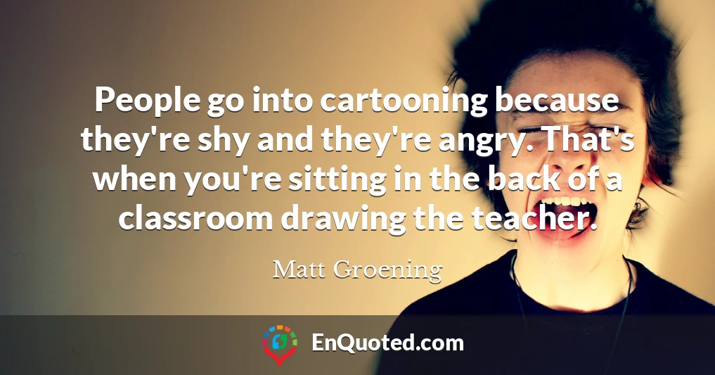 People go into cartooning because they're shy and they're angry. That's when you're sitting in the back of a classroom drawing the teacher.