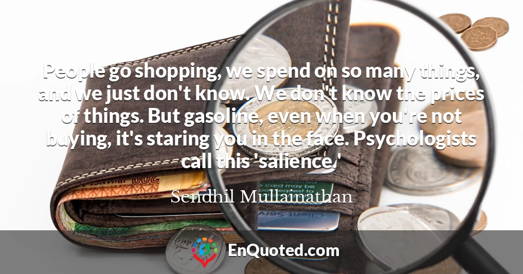 People go shopping, we spend on so many things, and we just don't know. We don't know the prices of things. But gasoline, even when you're not buying, it's staring you in the face. Psychologists call this 'salience.'