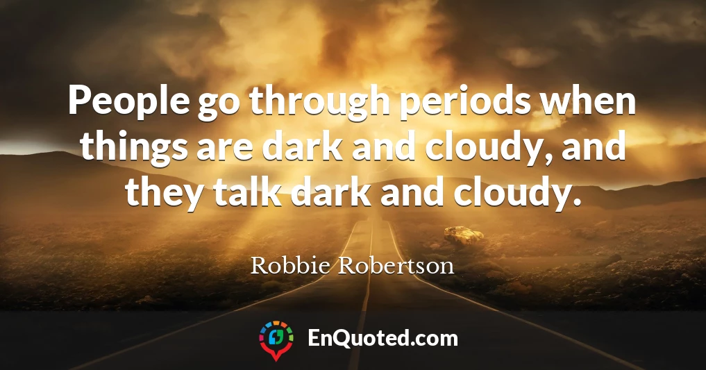 People go through periods when things are dark and cloudy, and they talk dark and cloudy.