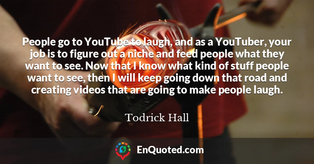 People go to YouTube to laugh, and as a YouTuber, your job is to figure out a niche and feed people what they want to see. Now that I know what kind of stuff people want to see, then I will keep going down that road and creating videos that are going to make people laugh.
