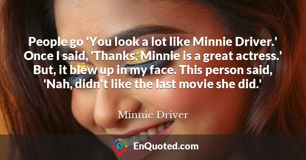 People go 'You look a lot like Minnie Driver.' Once I said, 'Thanks, Minnie is a great actress.' But, it blew up in my face. This person said, 'Nah, didn't like the last movie she did.'