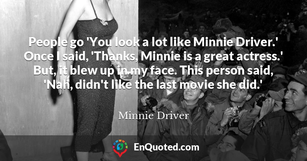 People go 'You look a lot like Minnie Driver.' Once I said, 'Thanks, Minnie is a great actress.' But, it blew up in my face. This person said, 'Nah, didn't like the last movie she did.'