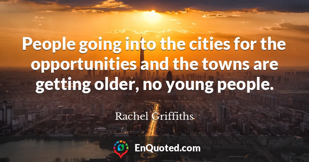 People going into the cities for the opportunities and the towns are getting older, no young people.