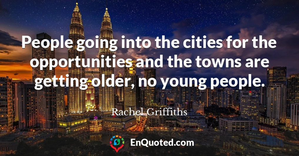 People going into the cities for the opportunities and the towns are getting older, no young people.