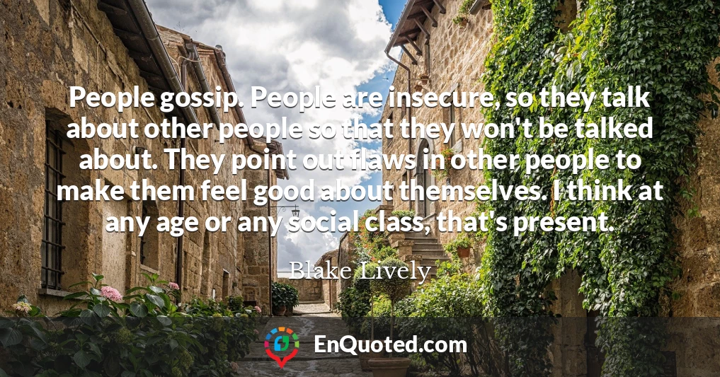 People gossip. People are insecure, so they talk about other people so that they won't be talked about. They point out flaws in other people to make them feel good about themselves. I think at any age or any social class, that's present.