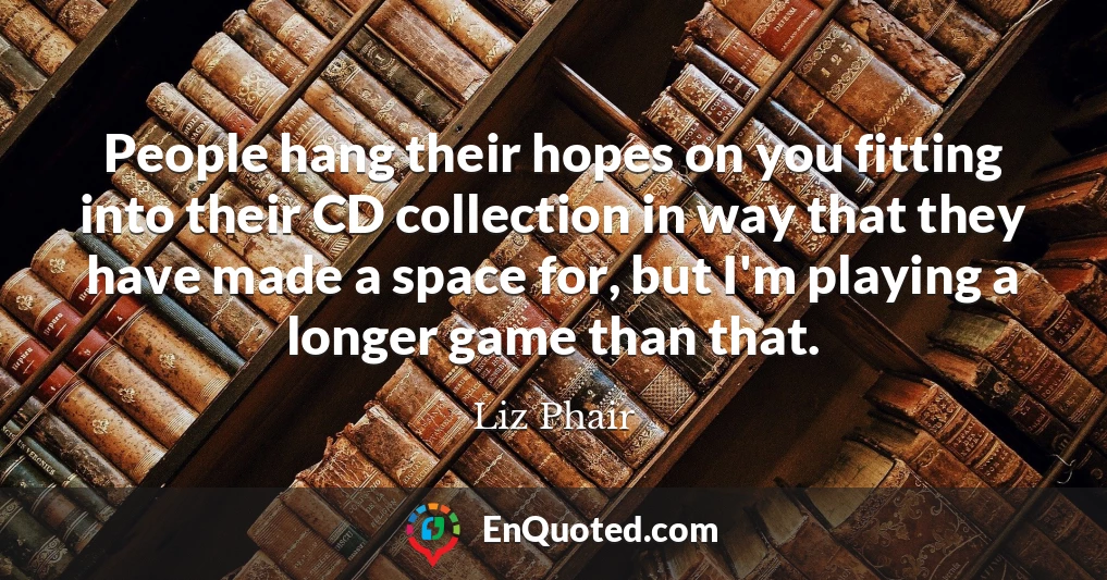 People hang their hopes on you fitting into their CD collection in way that they have made a space for, but I'm playing a longer game than that.
