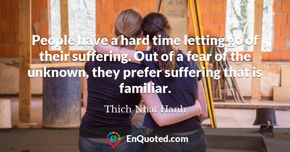 People have a hard time letting go of their suffering. Out of a fear of the unknown, they prefer suffering that is familiar.