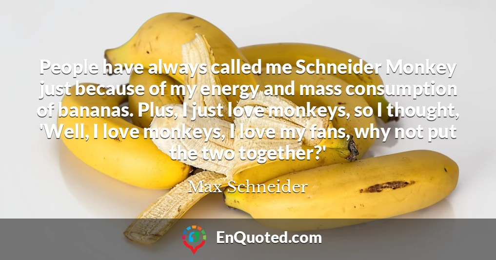 People have always called me Schneider Monkey just because of my energy and mass consumption of bananas. Plus, I just love monkeys, so I thought, 'Well, I love monkeys, I love my fans, why not put the two together?'