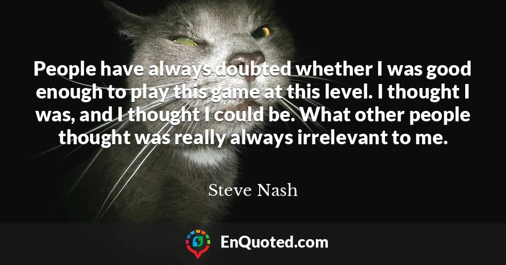 People have always doubted whether I was good enough to play this game at this level. I thought I was, and I thought I could be. What other people thought was really always irrelevant to me.