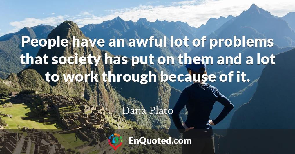 People have an awful lot of problems that society has put on them and a lot to work through because of it.