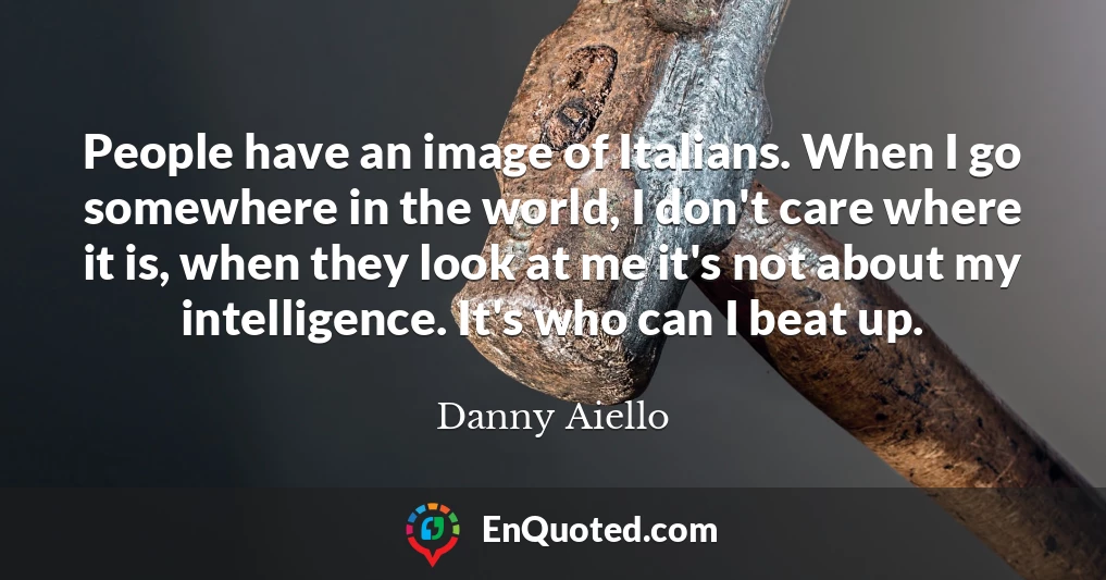 People have an image of Italians. When I go somewhere in the world, I don't care where it is, when they look at me it's not about my intelligence. It's who can I beat up.