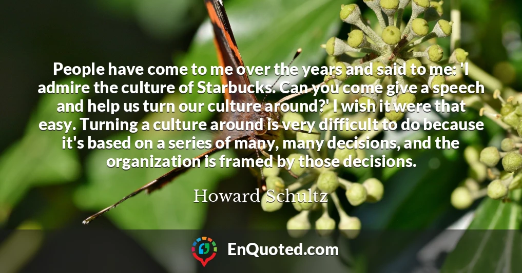 People have come to me over the years and said to me: 'I admire the culture of Starbucks. Can you come give a speech and help us turn our culture around?' I wish it were that easy. Turning a culture around is very difficult to do because it's based on a series of many, many decisions, and the organization is framed by those decisions.