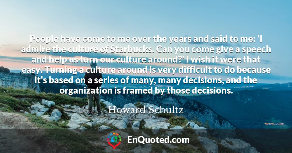 People have come to me over the years and said to me: 'I admire the culture of Starbucks. Can you come give a speech and help us turn our culture around?' I wish it were that easy. Turning a culture around is very difficult to do because it's based on a series of many, many decisions, and the organization is framed by those decisions.