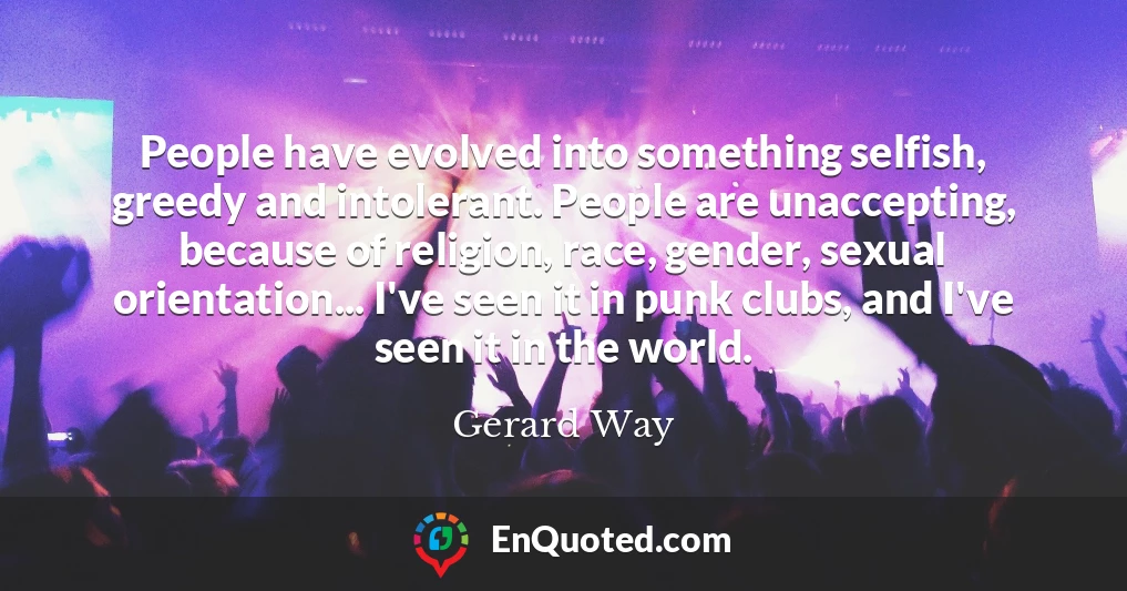 People have evolved into something selfish, greedy and intolerant. People are unaccepting, because of religion, race, gender, sexual orientation... I've seen it in punk clubs, and I've seen it in the world.