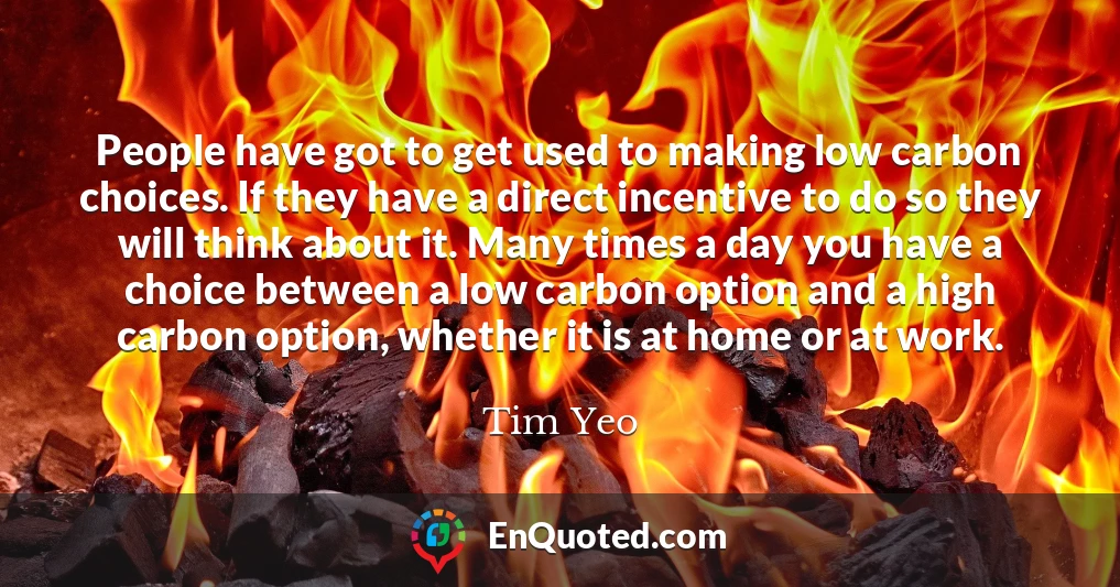 People have got to get used to making low carbon choices. If they have a direct incentive to do so they will think about it. Many times a day you have a choice between a low carbon option and a high carbon option, whether it is at home or at work.