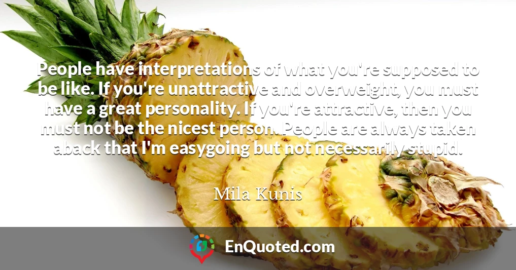 People have interpretations of what you're supposed to be like. If you're unattractive and overweight, you must have a great personality. If you're attractive, then you must not be the nicest person. People are always taken aback that I'm easygoing but not necessarily stupid.